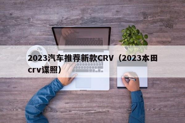2023汽车推荐新款CRV（2023本田crv谍照）
